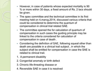  However, in case of patients whose expected mortality is 90
% or more within 30 days, a fixed amount of Rs. 2 lacs should
be given.
 The apex committee and the technical committee in its first
meeting held on 4,marcg,2014, discussed various criteria that
could be considered to determine the quantum of
compensation in clinical trial related SAE.
 The committee opened the for calculation of quantum of
compensation in such cases the guiding principle may be
linked to the criteria considered for calculation of
compensation in case of death .
 Considering the definition of SAE, following squeal other than
death are possible in a clinical trail subject , in which the
subject shall be entitled for compensation in case the SAE is
related to clinical trail.
1. A permanent disability
2. Congenital anomaly or birth defect
3. Chronic life-threating disease or
4. Reversible SAE in case it is resolved
 