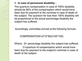 1. In case of permanent disability :
The quantum compensation in case of 100% disability
should be 90% of the compensation which would have
been due for payment to the nominee in case of death of
the subject. The quantum for less than 100% disability will
be proportional to the actual percentage disability the
subject has suffered.
Accordingly, committee arrived at the following formula:
COMPENSATION=(C*D*90)/(100*100)
Where, D= percentage disability the subject has suffered.
C=quantum of compensation which would have
been due for payment to the subject’s nominee in case of
death of the subject.
 