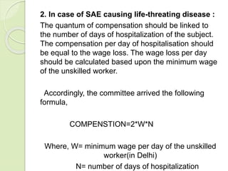 2. In case of SAE causing life-threating disease :
The quantum of compensation should be linked to
the number of days of hospitalization of the subject.
The compensation per day of hospitalisation should
be equal to the wage loss. The wage loss per day
should be calculated based upon the minimum wage
of the unskilled worker.
Accordingly, the committee arrived the following
formula,
COMPENSTION=2*W*N
Where, W= minimum wage per day of the unskilled
worker(in Delhi)
N= number of days of hospitalization
 