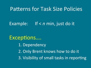  Pa+erns	
  for	
  Task	
  Size	
  Policies

Example:	
  	
  	
  	
  	
  	
  If	
  <	
  n	
  min,	
  just	
  do	
  it	
  
	
  

Excep6ons….	
  
         	
  1.	
  Dependency	
  
         	
  2.	
  Only	
  Brent	
  knows	
  how	
  to	
  do	
  it	
  
         	
  3.	
  Visibility	
  of	
  small	
  tasks	
  in	
  repor6ng	
  
         	
  	
  
 