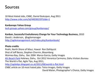 Sources
10	
  Most	
  Hated	
  Jobs,	
  CNBC,	
  Daniel	
  Bukszpan,	
  Aug	
  2011	
  
h+p://www.cnbc.com/id/44038159?slide=1	
  
	
  
Kanbanops	
  Yahoo	
  Group	
  
tech.groups.yahoo.com/group/kanbanops/	
  
	
  
Kanban,	
  Successful	
  Evolu6onary	
  Change	
  for	
  Your	
  Technology	
  Business,	
  2010	
  
David	
  J.	
  Anderson,	
  	
  @agilemanager	
  
h+p://agilemanagement.net/index.php/kanbanbook/	
  
	
  	
  
Photo	
  credits	
  
Peahi,	
  North	
  Shore	
  of	
  Maui,	
  Hawaii	
  	
  Ron	
  Dahlquist	
  
Shot	
  of	
  Jeﬀ	
  Bezos,	
  Stephen	
  Chernin,	
  Bloomberg	
  	
  
Waimea	
  Bay,	
  Oahu,	
  	
  Dec	
  2004	
  	
  Marco	
  Garcia,	
  Ge+y	
  Images	
  	
  
Alii	
  Beach	
  Park	
  Haleiwa,	
  Oahu,	
  	
  Oct	
  2012	
  Veronica	
  Carmona,	
  Oahu	
  Visitors	
  Bureau	
  
The	
  World	
  is	
  ﬂat,	
  Agile	
  Tips,	
  Aug	
  2011,	
  
h+p://agile6ps.blogspot.co.at/2011/08/world-­‐is-­‐ﬂat.html	
  
CNBC	
  ar6cle	
  on	
  10	
  most	
  hated	
  jobs:	
  Tetra	
  Images,	
  Ge+y	
  Images	
  
         	
     	
     	
      	
       	
      	
      	
  	
  	
  	
  	
  David	
  Malan,	
  Photographer's	
  Choice,	
  Ge+y	
  Images	
  
	
  	
  
 