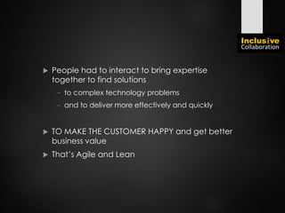  People had to interact to bring expertise
together to find solutions
− to complex technology problems
− and to deliver more effectively and quickly
 TO MAKE THE CUSTOMER HAPPY and get better
business value
 That’s Agile and Lean
 