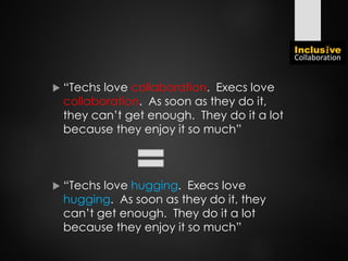  “Techs love collaboration. Execs love
collaboration. As soon as they do it,
they can’t get enough. They do it a lot
because they enjoy it so much”
 “Techs love hugging. Execs love
hugging. As soon as they do it, they
can’t get enough. They do it a lot
because they enjoy it so much”
 