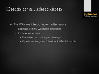 Decisions...decisions
 The WAY we interact now matters more
− Because its how we make decisions
− It’s how we ensure
 Executives can make good strategy
 Experts ‘on the ground’ feedback VITAL information
 