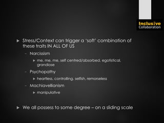  Stress/Context can trigger a ‘soft’ combination of
these traits IN ALL OF US
− Narcissism
 me, me, me, self centred/absorbed, egotistical,
grandiose
− Psychopathy
 heartless, controlling, selfish, remorseless
− Machiavellianism
 manipulative
 We all possess to some degree – on a sliding scale
 
