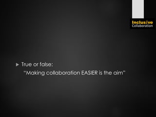  True or false:
“Making collaboration EASIER is the aim”
 