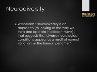 Neurodiversity
 Wikipedia: “Neurodiversity is an
approach [to looking at the way we
think and operate in different ways] …
that suggests that diverse neurological
conditions appear as a result of normal
variations in the human genome.”
 