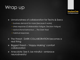 Wrap up
 Unnaturalness of collaboration for Techs & Execs
+ business demand for more (because it works)
= stress response (Collaboration fatigue, Decision fatigue)
= dysfunctional behaviour … The Dark Triad
= habitual responses
 The threat: DARK COLLABORATION becomes a
real thing
 Biggest threat – ‘Happy Making’ comfort
collaboration
 Anecdote: See it, be mindful – embrace
neurodiversity!
 