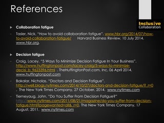  Collaboration fatigue
− Tasler, Nick. “How to avoid collaboration fatigue”. www.hbr.org/2014/07/how-
to-avoid-collaboration-fatigue/ Harvard Business Review, 10 July 2014.
www.hbr.org.
 Decision fatigue
− Craig, Lacey. “5 Ways To Minimize Decision Fatigue In Your Business”.
http://www.huffingtonpost.com/lacey-craig/5-ways-to-minimize-
decisi_b_9623396.html . TheHuffingtonPost.com, Inc, 06 April 2014.
www.huffingtonpost.com
− Bakalar, Nicholas. “Doctors and Decision Fatigue”.
http://well.blogs.nytimes.com/2014/10/27/doctors-and-decision-fatigue/?_r=0
. The New York Times Company, 27 October, 2014. www.nytimes.com
− Tierneyaug, John. “Do You Suffer From Decision Fatigue?”
http://www.nytimes.com/2011/08/21/magazine/do-you-suffer-from-decision-
fatigue.html?pagewanted=all&_r=0. The New York Times Company, 17
August, 2011. www.nytimes.com
References
 