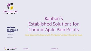 Kanban’s
Established Solutions for
Chronic Agile Pain Points
Help Specific Problems with Things We’ve Been Doing for Years
11/6/2019 steve@dja.com 1
LKCE 2019
Hamburg
Steve McGee
CEO DJA School of
Managment
 