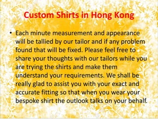 Custom Shirts in Hong Kong
• Each minute measurement and appearance
will be tallied by our tailor and if any problem
found that will be fixed. Please feel free to
share your thoughts with our tailors while you
are trying the shirts and make them
understand your requirements. We shall be
really glad to assist you with your exact and
accurate fitting so that when you wear your
bespoke shirt the outlook talks on your behalf.
 