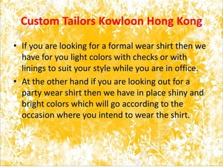 Custom Tailors Kowloon Hong Kong
• If you are looking for a formal wear shirt then we
have for you light colors with checks or with
linings to suit your style while you are in office.
• At the other hand if you are looking out for a
party wear shirt then we have in place shiny and
bright colors which will go according to the
occasion where you intend to wear the shirt.
 