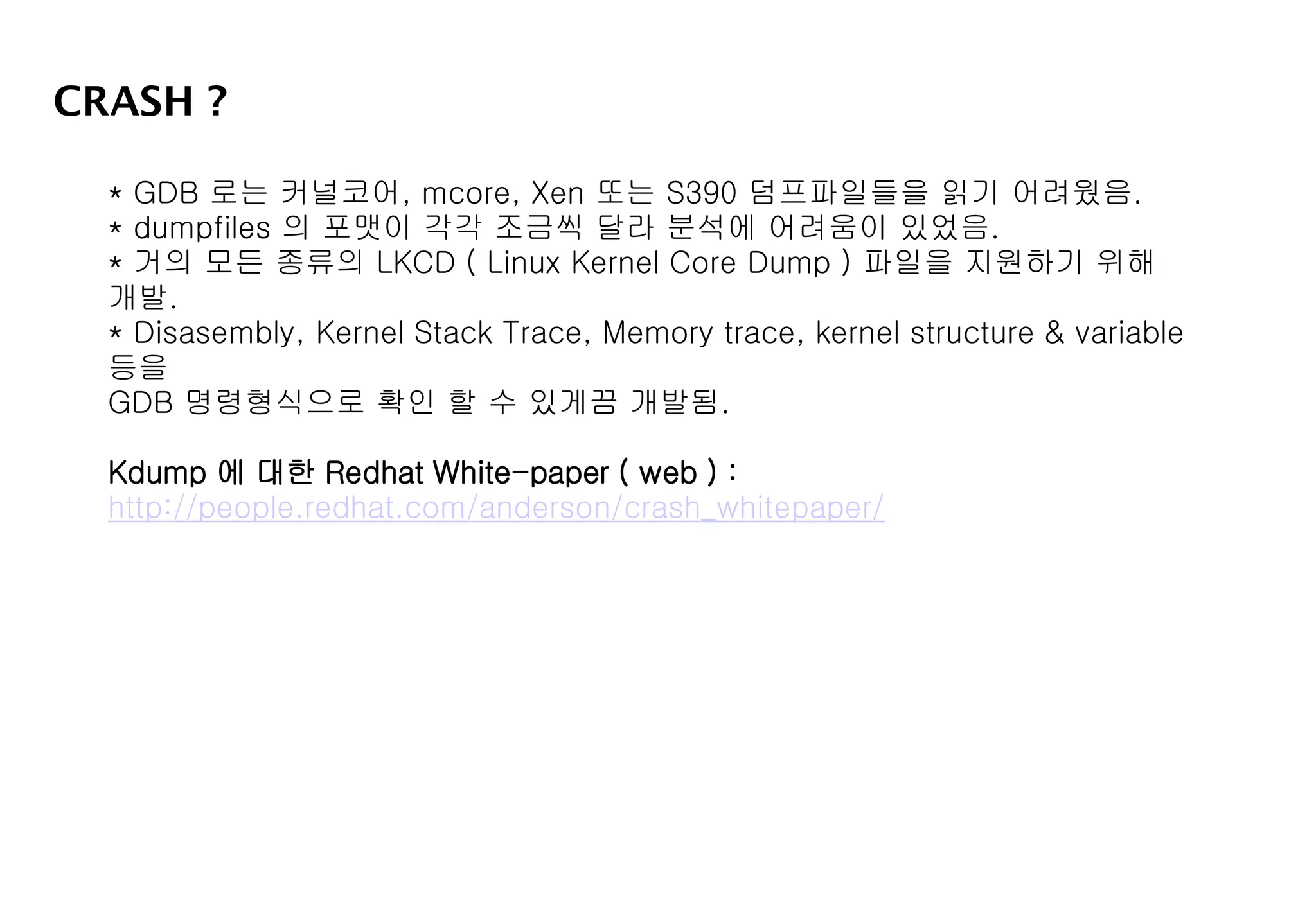 CRASH ?
* GDB 로는 커널코어, mcore, Xen 또는 S390 덤프파일들을 읽기 어려웠음.
* dumpfiles 의 포맷이 각각 조금씩 달라 분석에 어려움이 있었음.
* 거의 모든 종류의 LKCD ( Linux Kernel Core Dump ) 파일을 지원하기 위해
개발.
* Disasembly, Kernel Stack Trace, Memory trace, kernel structure & variable
등을
GDB 명령형식으로 확인 할 수 있게끔 개발됨.
Kdump 에 대한 Redhat White-paper ( web ) :
http://people.redhat.com/anderson/crash_whitepaper/
 