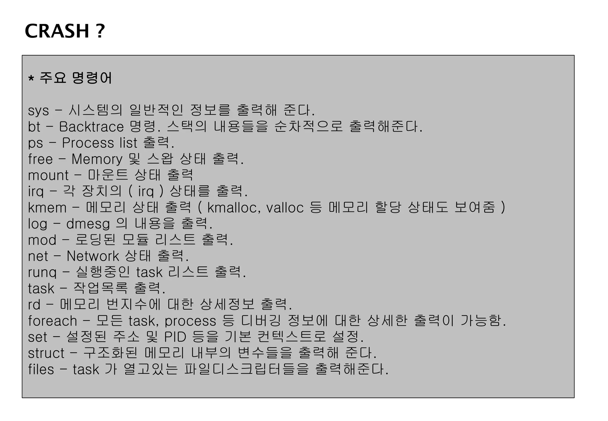CRASH ?
* 주요 명령어
sys - 시스템의 일반적인 정보를 출력해 준다.
bt - Backtrace 명령. 스택의 내용들을 순차적으로 출력해준다.
ps - Process list 출력.
free - Memory 및 스왑 상태 출력.
mount - 마운트 상태 출력
irq - 각 장치의 ( irq ) 상태를 출력.
kmem - 메모리 상태 출력 ( kmalloc, valloc 등 메모리 할당 상태도 보여줌 )
log - dmesg 의 내용을 출력.
mod - 로딩된 모듈 리스트 출력.
net - Network 상태 출력.
runq - 실행중인 task 리스트 출력.
task - 작업목록 출력.
rd - 메모리 번지수에 대한 상세정보 출력.
foreach - 모든 task, process 등 디버깅 정보에 대한 상세한 출력이 가능함.
set - 설정된 주소 및 PID 등을 기본 컨텍스트로 설정.
struct - 구조화된 메모리 내부의 변수들을 출력해 준다.
files - task 가 열고있는 파일디스크립터들을 출력해준다.
 