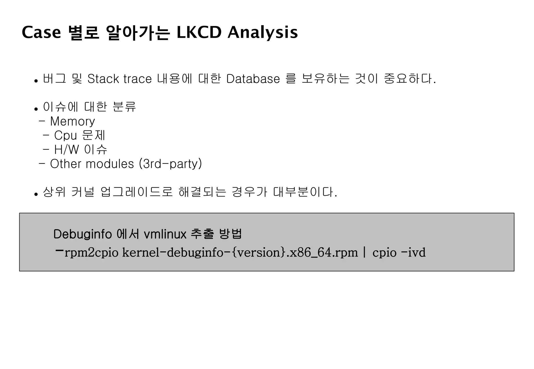 Case 별로 알아가는 LKCD Analysis
 버그 및 Stack trace 내용에 대한 Database 를 보유하는 것이 중요하다.
 이슈에 대한 분류
- Memory
- Cpu 문제
- H/W 이슈
- Other modules (3rd-party)
 상위 커널 업그레이드로 해결되는 경우가 대부분이다.
Debuginfo 에서 vmlinux 추출 방법
-rpm2cpio kernel-debuginfo-{version}.x86_64.rpm | cpio -ivd
 