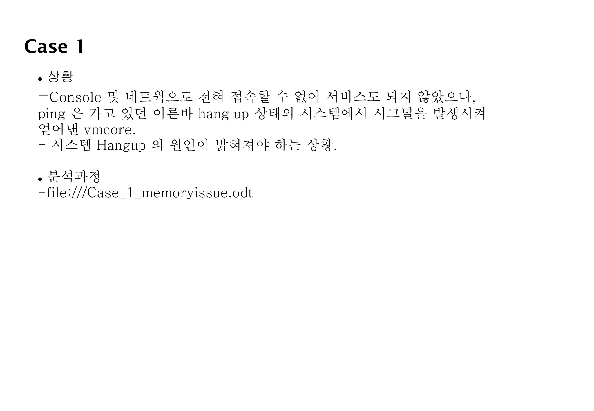 Case 1
 상황
-Console 및 네트웍으로 전혀 접속할 수 없어 서비스도 되지 않았으나,
ping 은 가고 있던 이른바 hang up 상태의 시스템에서 시그널을 발생시켜
얻어낸 vmcore.
- 시스템 Hangup 의 원인이 밝혀져야 하는 상황.
 분석과정
-file:///Case_1_memoryissue.odt
 