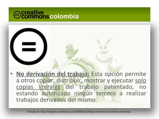 No derivación del trabajo:  Esta opción permite a otros copiar, distribuir, mostrar y ejecutar  solo copias literales  del trabajo patentado, no estando autorizado ningún tercero a realizar trabajos derivados del mismo. Tomado de: http://nopiedra.wordpress.com/2008/02/20/tipos-de-licencias-creative-commons/ 