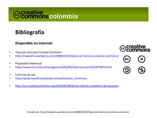 Bibliografía Disponible en internet: Tipos de Licencias Creative Commons http://nopiedra.wordpress.com/2008/02/20/tipos-de-licencias-creative-commons/ Propiedad intelectual http://www.elmundo.es/navegante/2002/05/20/empresas/1021879870.html Licencias de uso http://www.tejedoresdelweb.com/w/Creative_Commons http://co.creativecommons.org/2010/06/08/de-los-adictos-creadores-de-musicatosis/ Tomado de: http://nopiedra.wordpress.com/2008/02/20/tipos-de-licencias-creative-commons/ 