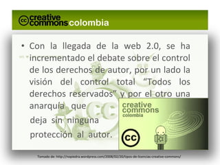 Con la llegada de la web 2.0, se ha incrementado el debate sobre el control de los derechos de autor, por un lado la visión del control total “Todos los derechos reservados” y por el otro una anarquía  que  deja  sin  ninguna  protección  al  autor.  Tomado de: http://nopiedra.wordpress.com/2008/02/20/tipos-de-licencias-creative-commons/ 