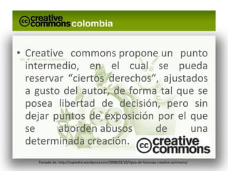Creative commons propone un punto intermedio, en el cual se pueda reservar “ciertos derechos“, ajustados a gusto del autor, de forma tal que se posea libertad de decisión, pero sin dejar puntos de exposición por el que se aborden abusos de una determinada creación. Tomado de: http://nopiedra.wordpress.com/2008/02/20/tipos-de-licencias-creative-commons/ 