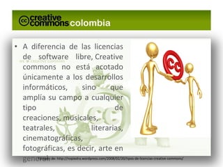 A diferencia de las licencias de software libre, Creative commons no está acotado únicamente a los desarrollos informáticos, sino que amplía su campo a cualquier tipo de creaciones, musicales, teatrales, literarias, cinematográficas, fotográficas, es decir, arte en general. Tomado de: http://nopiedra.wordpress.com/2008/02/20/tipos-de-licencias-creative-commons/ 