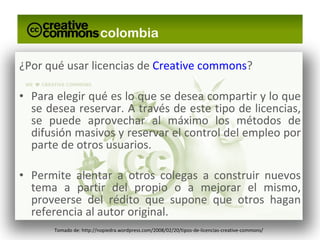 ¿Por qué usar licencias de  Creative commons ? Para elegir qué es lo que se desea compartir y lo que se desea reservar. A través de este tipo de licencias, se puede aprovechar al máximo los métodos de difusión masivos y reservar el control del empleo por parte de otros usuarios. Permite alentar a otros colegas a construir nuevos tema a partir del propio o a mejorar el mismo, proveerse del rédito que supone que otros hagan referencia al autor original. Tomado de: http://nopiedra.wordpress.com/2008/02/20/tipos-de-licencias-creative-commons/ 