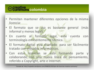 Permiten mantener diferentes opciones de la misma licencia: El formato que se usa es bastante general  (más informal y menos legal). En cuanto al formato legal, este cuenta con terminología eminentemente técnica. El formato digital está diseñado  para ser fácilmente tratado con métodos informáticos. Con estas licencias se está formando parte y colaborando con una nueva línea de pensamiento, referido a Copyright, arte e Internet. Tomado de: http://nopiedra.wordpress.com/2008/02/20/tipos-de-licencias-creative-commons/ 