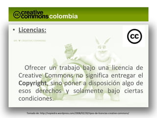 Licencias: Ofrecer un trabajo bajo una licencia de Creative Commons no significa entregar el  Copyright , sino poner a disposición algo de esos derechos y solamente bajo ciertas condiciones. Tomado de: http://nopiedra.wordpress.com/2008/02/20/tipos-de-licencias-creative-commons/ 