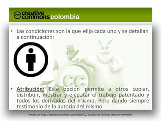 Las condiciones son la que elija cada uno y se detallan a continuación: Atribución:  Esta opción permite a otros copiar, distribuir, mostrar y ejecutar el trabajo patentado y todos los derivados del mismo. Pero dando siempre testimonio de la autoría del mismo. Tomado de: http://nopiedra.wordpress.com/2008/02/20/tipos-de-licencias-creative-commons/ 