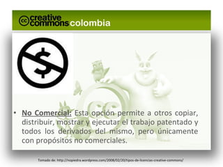 No Comercial:  Esta opción permite a otros copiar, distribuir, mostrar y ejecutar el trabajo patentado y todos los derivados del mismo, pero únicamente con propósitos no comerciales. Tomado de: http://nopiedra.wordpress.com/2008/02/20/tipos-de-licencias-creative-commons/ 