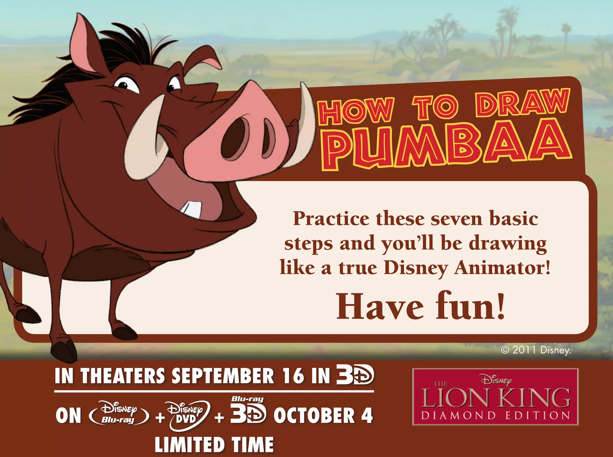 how to draw
                          pumbaa
                        Practice these seven basic
                       steps and you’ll be drawing
                      like a true Disney Animator!

                              Have fun!
                                            © 2011 Disney.

IN THEATERS SEPTEMBER 16 IN
ON       +     +     OCTOBER 4
         LIMITED TIME                             © 2011 Disney.
 