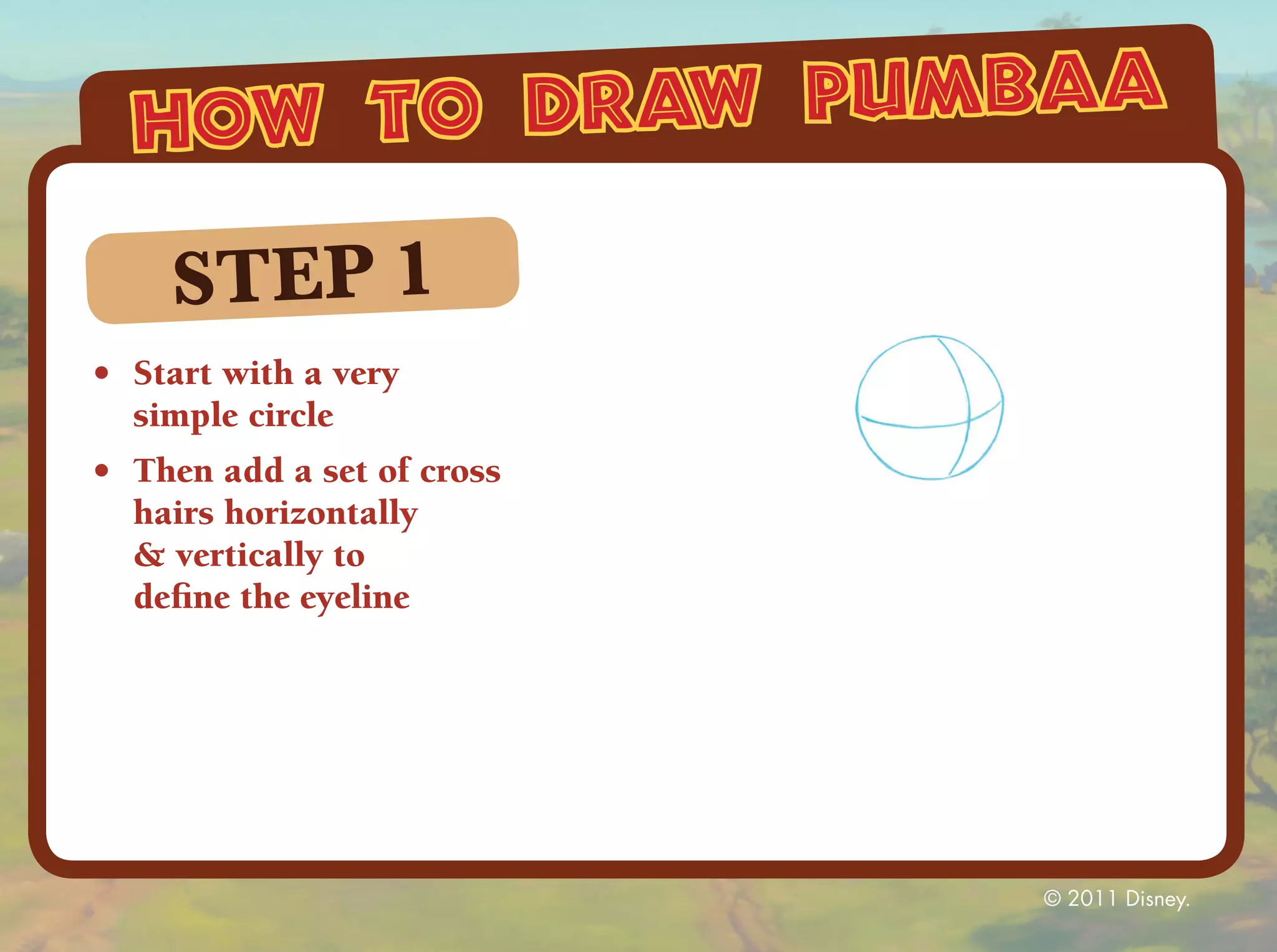 how to draw pumbaa

     STEP 1
•	 Start with a very
   simple circle
•	 Then add a set of cross
   hairs horizontally
   & vertically to
   define the eyeline




                             © 2011 Disney.
 