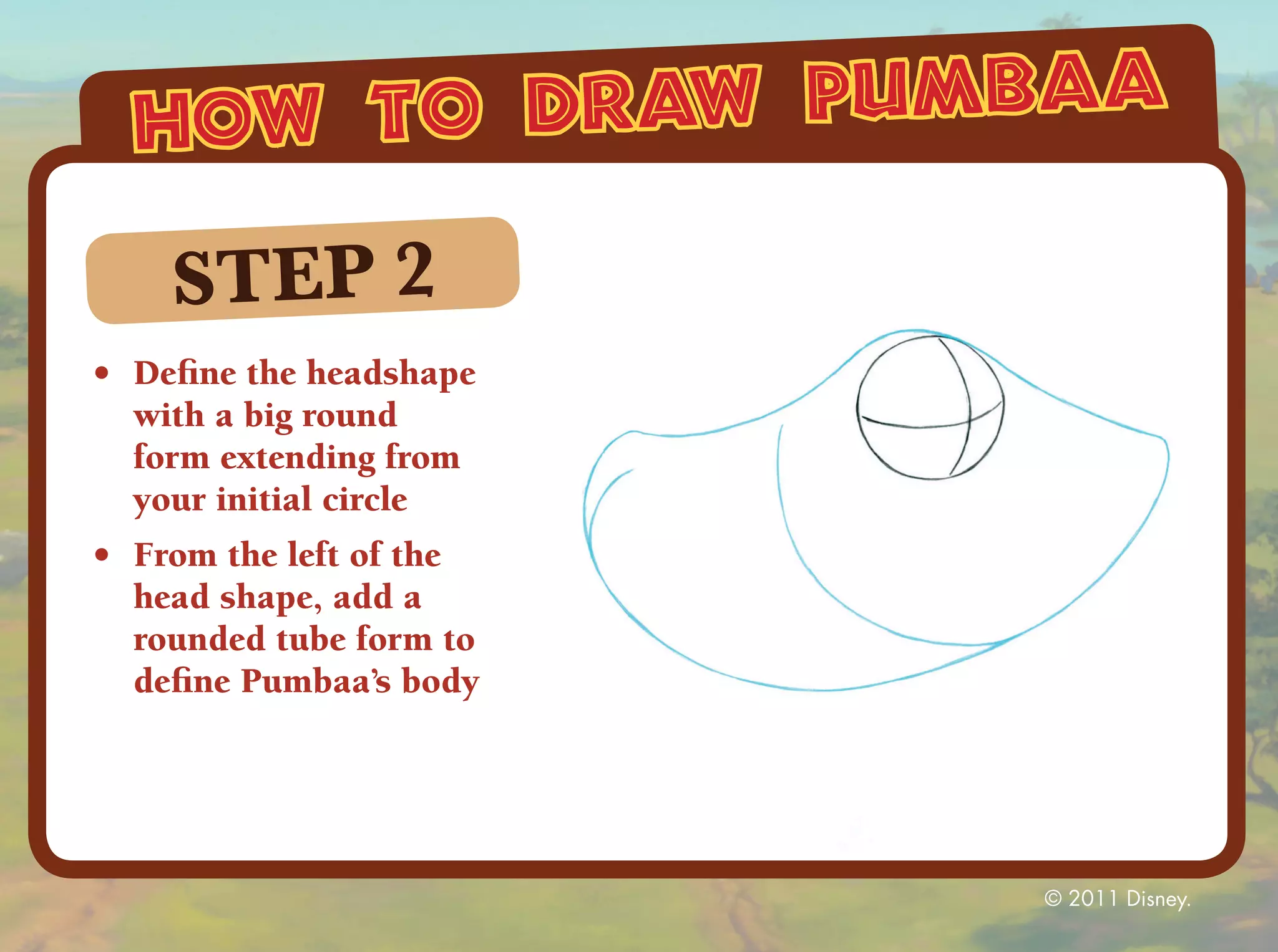 how to draw pumbaa

    STEP 2
•	 Define the headshape
   with a big round
   form extending from
   your initial circle
•	 From the left of the
   head shape, add a
   rounded tube form to
   define Pumbaa’s body




                          © 2011 Disney.
 