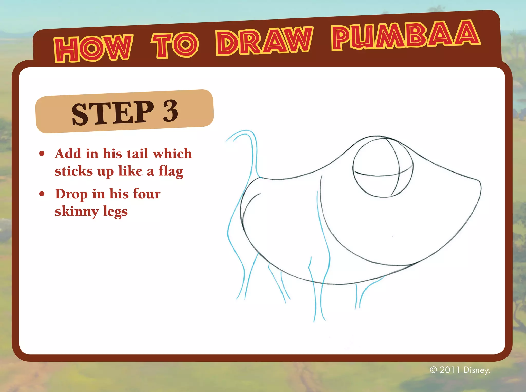 how to draw pumbaa

     STEP 3
•	 Add in his tail which
   sticks up like a flag
•	 Drop in his four
   skinny legs




                           © 2011 Disney.
 