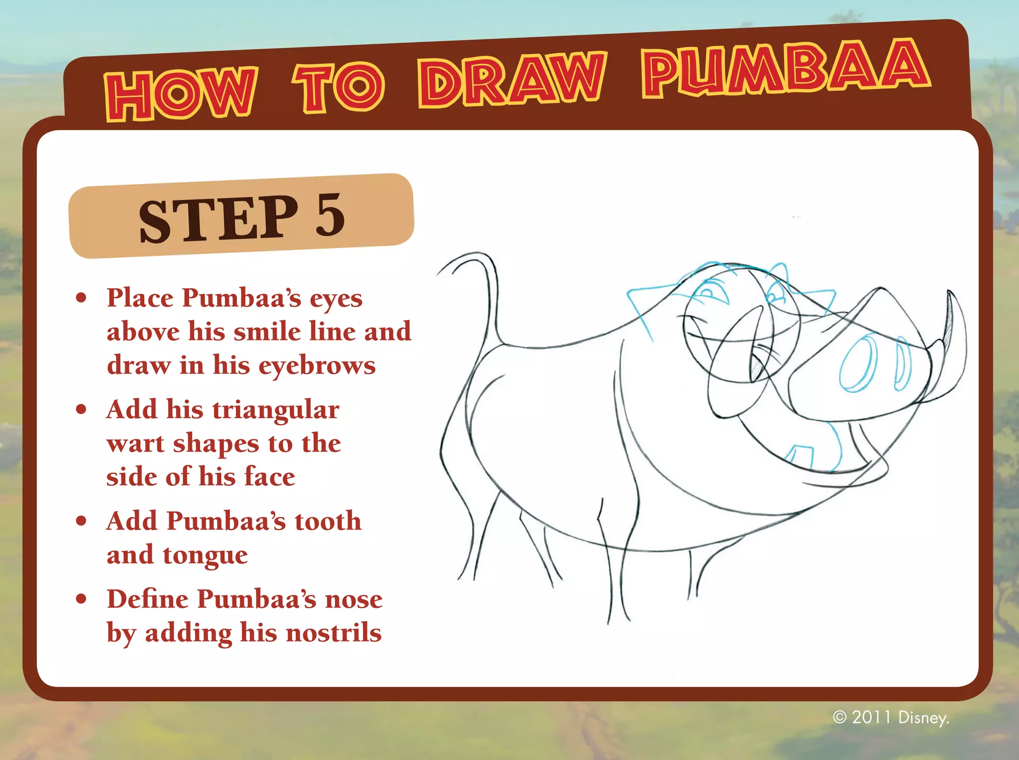 how to draw pumbaa

     STEP 5
•	 Place Pumbaa’s eyes
   above his smile line and
   draw in his eyebrows
•	 Add his triangular
   wart shapes to the
   side of his face
•	 Add Pumbaa’s tooth
   and tongue
•	 Define Pumbaa’s nose
   by adding his nostrils

                              © 2011 Disney.
 