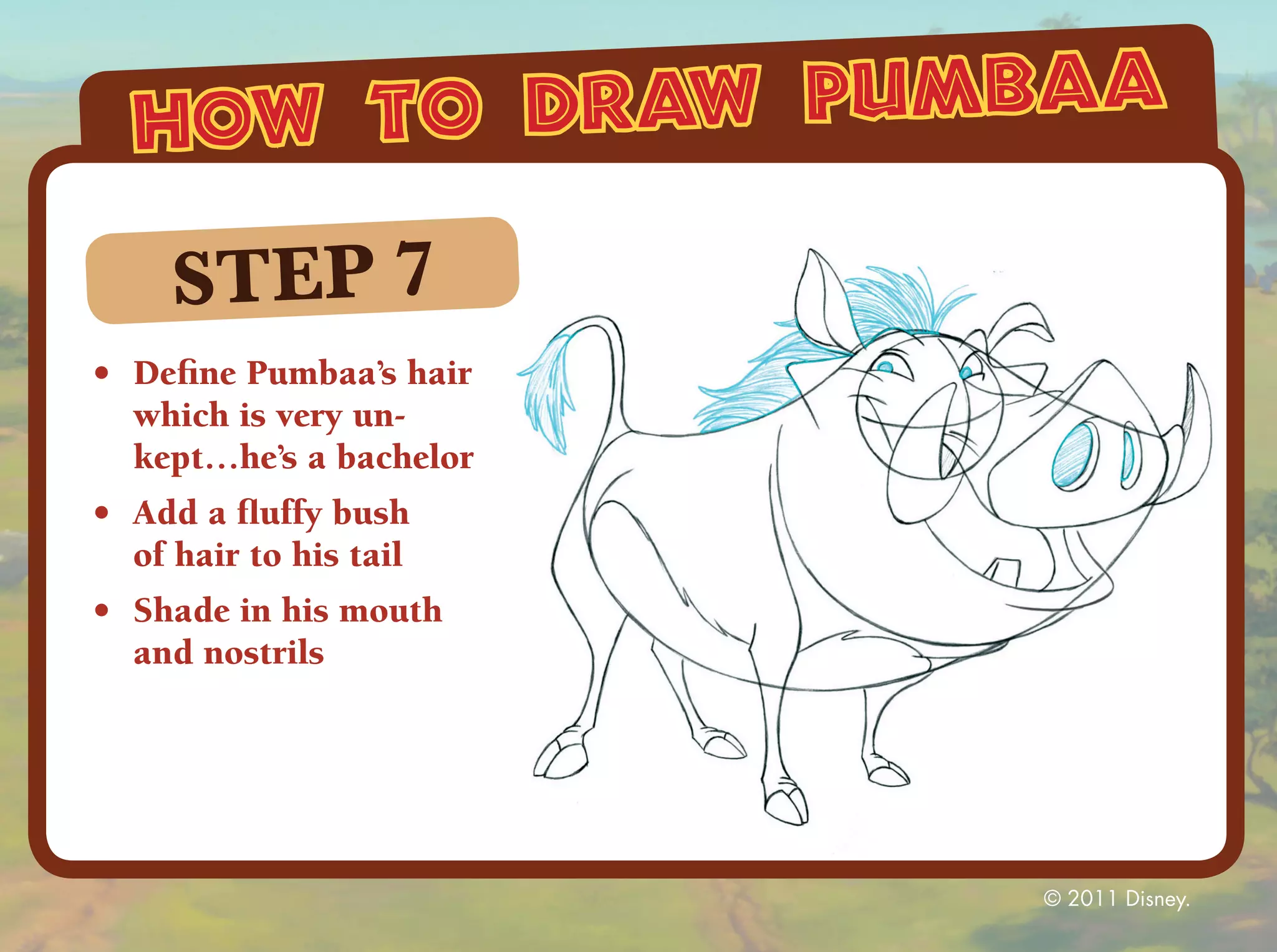 how to draw pumbaa

     STEP 7
•	 Define Pumbaa’s hair
   which is very un-
   kept…he’s a bachelor
•	 Add a fluffy bush
   of hair to his tail
•	 Shade in his mouth
   and nostrils




                          © 2011 Disney.
 