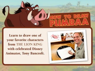 how to draw
                           pumbaa
  Learn to draw one of
your favorite characters
 from THE LION KING
 with celebrated Disney
Animator, Tony Bancroft.


                                  © 2011 Disney.
 