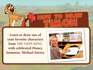 how to draw
                        timon
   Learn to draw one of
 your favorite characters
  from THE LION KING
 with celebrated Disney
Animator, Michael Surrey.


                             © 2011 Disney.
 