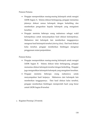 Putaran Pertama

      •   Pengajar mempersilakan masing-masing kelompok untuk mengisi
          LKDK bagian A. Selama diskusi berlangsung, pengajar memantau
          jalannya diskusi semua kelompok dengan berkeliling dan
          memberikan pengarahan kepada kelompok yang mengalami
          kesulitan.
      •   Pengajar meminta beberapa orang mahasiswa sebagai wakil
          kelompoknya untuk menyampaikan hasil diskusi kelompoknya.
          Mahasiswa     dari    kelompok    lain   memberikan     tanggapannya
          mengenai hasil kelompok tersebut (sharing ideas). Dari hasil diskusi
          kelas   tersebut,    pengajar   memberikan       bimbingan   mengenai
          penggunaan notasi penjumlahan.


   Putaran Kedua
      •   Pengajar mempersilakan masing-masing kelompok untuk mengisi
          LKDK bagian B.         Selama diskusi kelas berlangsung, pengajar
          memantau diskusi kelompok tersebut dengan berkeliling. Pengajar
          juga mengarahkan kelompok-kelompok yang mengalami kesulitan.
      •   Pengajar     meminta      beberapa       orang    mahasiswa     untuk
          menyampaikan hasil kerjanya.         Mahasiswa dari kelompok lain
          memberikan tanggapannya.         Dari hasil diskusi kelas tersebut,
          pengajar memberikan bimbingan memperoleh hasil yang benar
          untuk LKDK bagian B tersebut




c. Kegiatan Penutup ( 10 menit)




                                                                            130
 