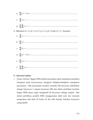 n
     e.   ∑ (x
          i =1
                     2
                     i       − 3 xi ) = ........................................................................................................

           n
     f.   ∑x y
          i =1
                 i       i       = .................................................................................................................

           n     m
     g.   ∑∑ x y
          i =1 j =1
                             i     i   = .............................................................................................................

2. Diketahui x1 = 3, x2 = 5, x3 = 6, y1 = 2, y2 = 8 dan y3 = 2. Tentukan :
           2
     a.   ∑x
          i =1
                 i    = ....................................................................................................................

           4
     b.   ∑ 3 = ......................................................................................................................
          i =1

           3
     c.   ∑ 3x
          i =1
                     i       = ..................................................................................................................

           3
     d.   ∑ (x
          i=2
                     2
                     i       − 3 x i ) = ........................................................................................................

           3
     e.   ∑x y
          i =1
                 i       i       = .................................................................................................................

           3     3
     f.   ∑∑ x y
          i =1 j =1
                             i     i   = .............................................................................................................



C. Soal-soal Latihan
1.   (Tugas individu) Bagian SDM sebuah perusahaan akan melakukan penelitian
     mengenai opini karyawannya mengenai kebijakan-kebijakan manajemen
     perusahaan. Bila perusahaan tersebut memiliki 650 karyawan (dilabelkan
     dengan karyawan 1 sampai karyawan 650) dan dalam penelitian tersebut,
     bagian SDM hanya ingin mengambil 20 karyawan sebagai sampel.                                                                                Bila
     dalam pemilihan, peneliti SDM menggunakan tabel acak dan memulai
     pengacakan dari baris 25 kolom 31 (ke arah bawah), tentukan karyawan
     yang terpilih.




                                                                                                                                                  133
 