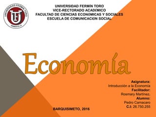 UNIVERSIDAD FERMÍN TORO
VICE-RECTORADO ACADÉMICO
FACULTAD DE CIENCIAS ECONÓMICAS Y SOCIALES
ESCUELA DE COMUNICACIÓN SOCIAL
Asignatura:
Introducción a la Economía
Facilitador:
Rosmary Martínez.
Alumno:
Pedro Camacaro
C.I: 26.750.255
BARQUISIMETO, 2016
 