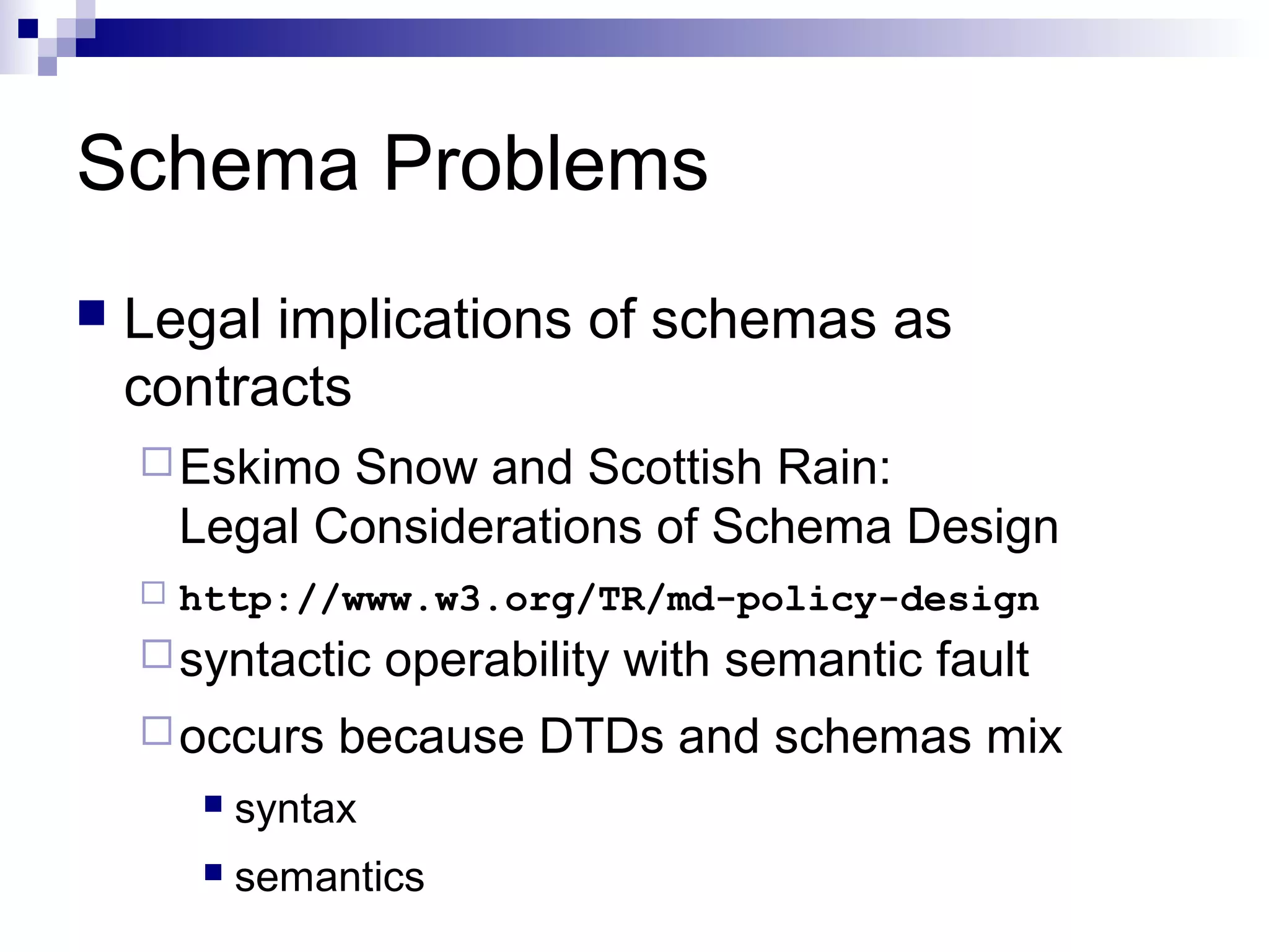 Schema Problems
 Legal implications of schemas as
contracts
Eskimo Snow and Scottish Rain:
Legal Considerations of Schema Design
 http://www.w3.org/TR/md-policy-design
syntactic operability with semantic fault
occurs because DTDs and schemas mix
 syntax
 semantics
 