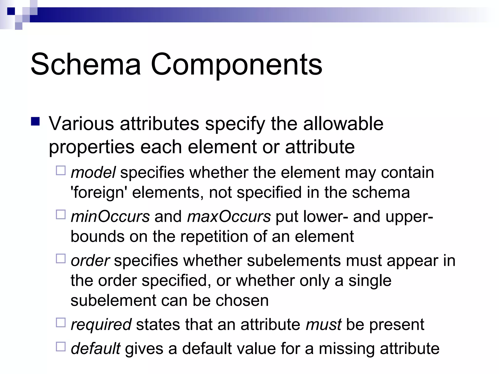 Schema Components
 Various attributes specify the allowable
properties each element or attribute
 model specifies whether the element may contain
'foreign' elements, not specified in the schema
 minOccurs and maxOccurs put lower- and upper-
bounds on the repetition of an element
 order specifies whether subelements must appear in
the order specified, or whether only a single
subelement can be chosen
 required states that an attribute must be present
 default gives a default value for a missing attribute
 