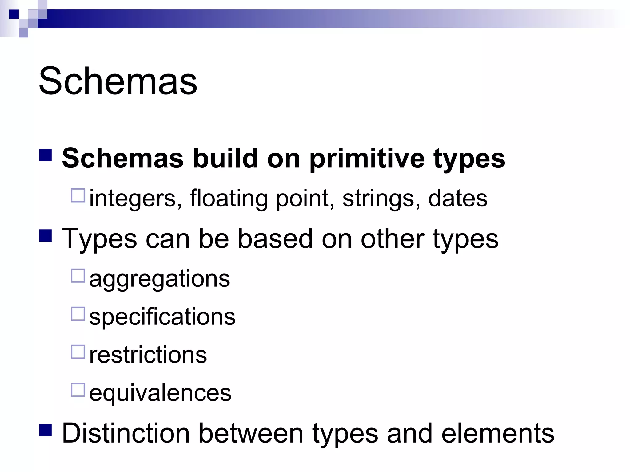 Schemas
 Schemas build on primitive types
integers, floating point, strings, dates
 Types can be based on other types
aggregations
specifications
restrictions
equivalences
 Distinction between types and elements
 