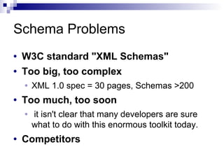 Schema Problems
• W3C standard "XML Schemas"
• Too big, too complex
• XML 1.0 spec = 30 pages, Schemas >200
• Too much, too soon
• it isn't clear that many developers are sure
what to do with this enormous toolkit today.
• Competitors
 