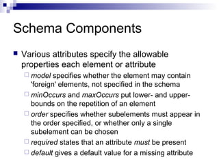 Schema Components
 Various attributes specify the allowable
properties each element or attribute
 model specifies whether the element may contain
'foreign' elements, not specified in the schema
 minOccurs and maxOccurs put lower- and upper-
bounds on the repetition of an element
 order specifies whether subelements must appear in
the order specified, or whether only a single
subelement can be chosen
 required states that an attribute must be present
 default gives a default value for a missing attribute
 