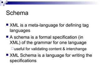Schema
 XML is a meta-language for defining tag
languages
 A schema is a formal specification (in
XML) of the grammar for one language
useful for validating content & interchange
 XML Schema is a language for writing the
specifications
 