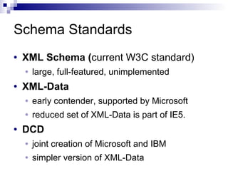 Schema Standards
• XML Schema (current W3C standard)
• large, full-featured, unimplemented
• XML-Data
• early contender, supported by Microsoft
• reduced set of XML-Data is part of IE5.
• DCD
• joint creation of Microsoft and IBM
• simpler version of XML-Data
 
