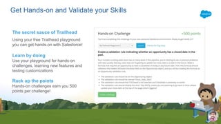 Get Hands-on and Validate your Skills
The secret sauce of Trailhead
Using your free Trailhead playground
you can get hands-on with Salesforce!
Learn by doing
Use your playground for hands-on
challenges, learning new features and
testing customizations
Rack up the points
Hands-on challenges earn you 500
points per challenge!
 