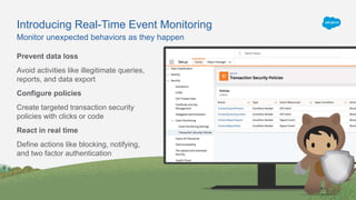 Monitor unexpected behaviors as they happen
Introducing Real-Time Event Monitoring
Prevent data loss
Avoid activities like illegitimate queries,
reports, and data export
Configure policies
Create targeted transaction security
policies with clicks or code
React in real time
Define actions like blocking, notifying,
and two factor authentication
 
